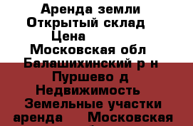Аренда земли. Открытый склад. › Цена ­ 4 000 - Московская обл., Балашихинский р-н, Пуршево д. Недвижимость » Земельные участки аренда   . Московская обл.